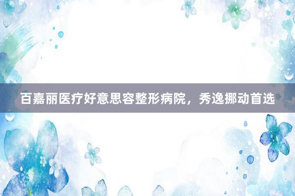 百嘉丽医疗好意思容整形病院，秀逸挪动首选
