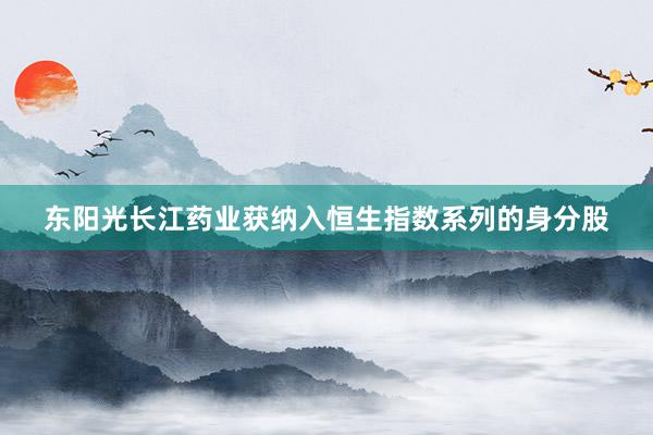 东阳光长江药业获纳入恒生指数系列的身分股